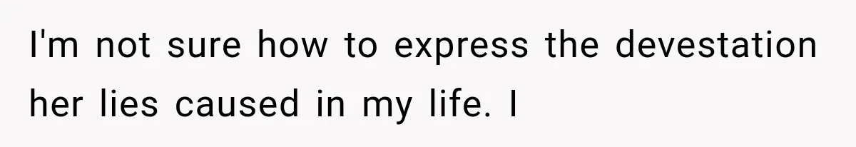 I'm not sure how to express the devestation her lies caused in my life. I