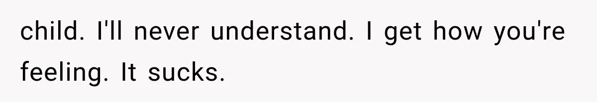 child. I'll never understand. I get how you're feeling. It sucks.