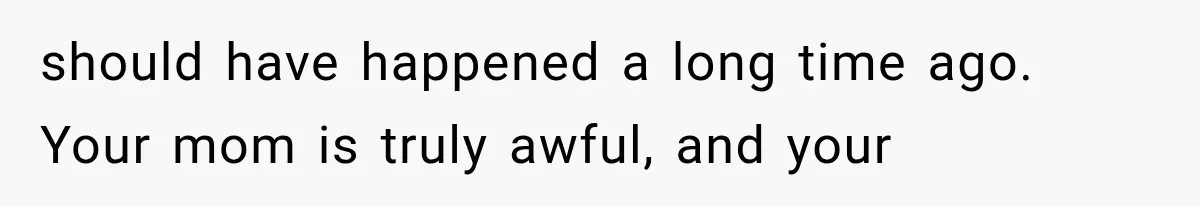should have happened a long time ago. Your mom is truly awful, and your