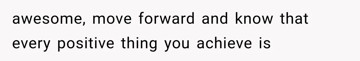 awesome, move forward and know that every positive thing you achieve is