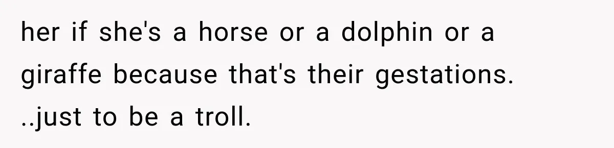 Pregnant SIL Shamed Her Birth Choices, Now Her “Perfect” Homebirth Is Falling Apart her if she's a horse or a dolphin or a giraffe because that's their gestations. ..just to be a troll.