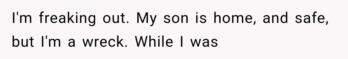 I'm freaking out. My son is home, and safe, but I'm a wreck. While I was