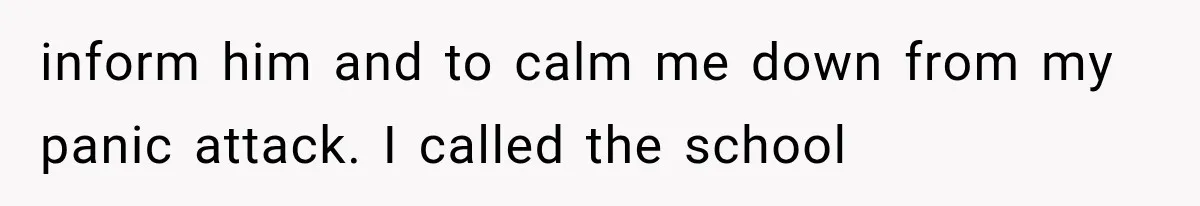 inform him and to calm me down from my panic attack. I called the school