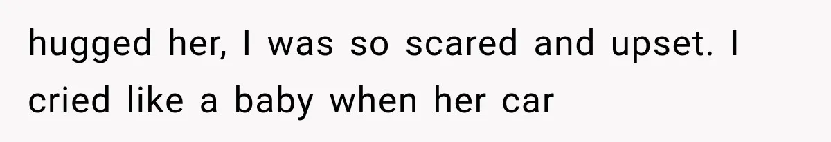 hugged her, I was so scared and upset. I cried like a baby when her car