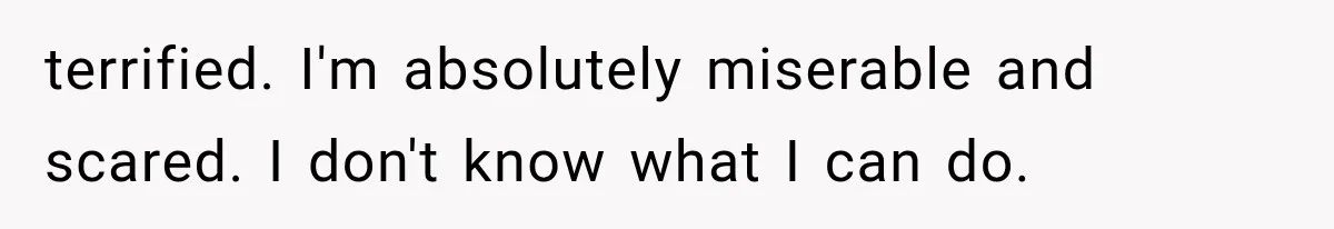 terrified. I'm absolutely miserable and scared. I don't know what I can do.