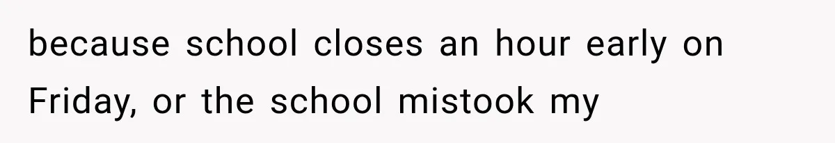 because school closes an hour early on Friday, or the school mistook my
