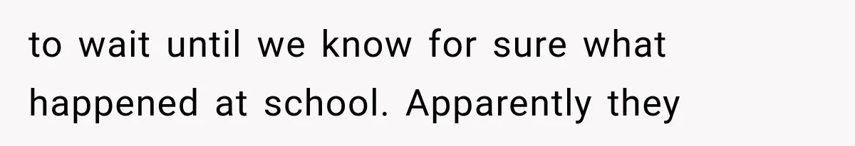 to wait until we know for sure what happened at school. Apparently they