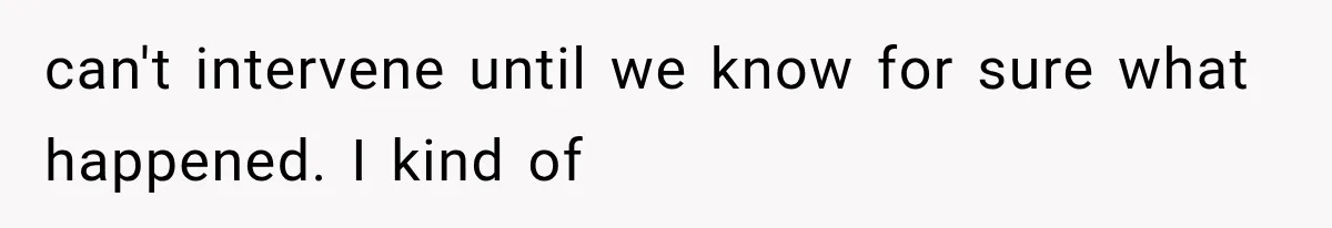 can't intervene until we know for sure what happened. I kind of