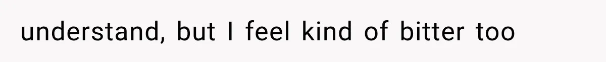 understand, but I feel kind of bitter too