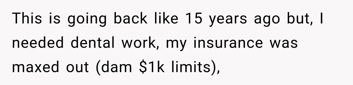 Dentist Ignores Patient’s $400 Limit, Sends A $1,200 Bill, Then Gives Up Four Years Later This is going back like 15 years ago but, I needed dental work, my insurance was maxed out (dam $1k limits),