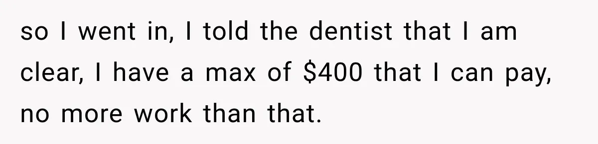 Dentist Ignores Patient’s $400 Limit, Sends A $1,200 Bill, Then Gives Up Four Years Later so I went in, I told the dentist that I am clear, I have a max of $400 that I can pay, no more work than that.