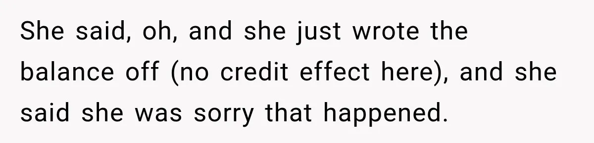 Dentist Ignores Patient’s $400 Limit, Sends A $1,200 Bill, Then Gives Up Four Years Later She said, oh, and she just wrote the balance off (no credit effect here), and she said she was sorry that happened.