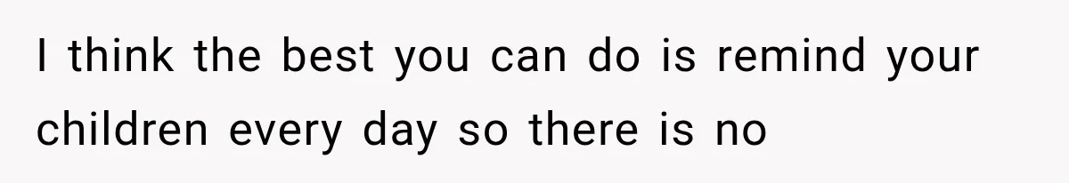 I think the best you can do is remind your children every day so there is no