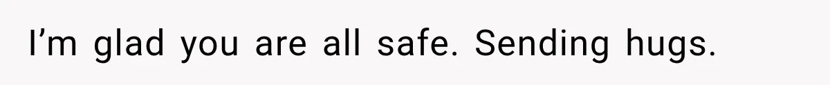 I’m glad you are all safe. Sending hugs.