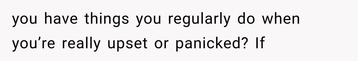 you have things you regularly do when you’re really upset or panicked? If