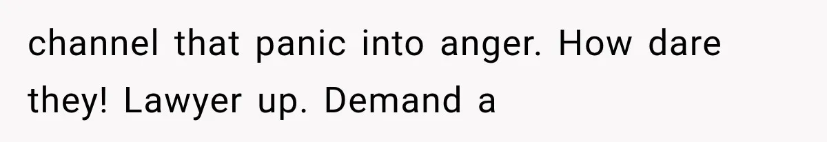 channel that panic into anger. How dare they! Lawyer up. Demand a