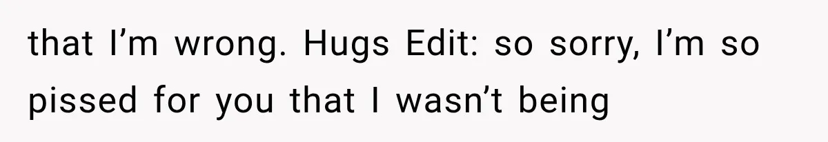 that I’m wrong. Hugs Edit: so sorry, I’m so pissed for you that I wasn’t being