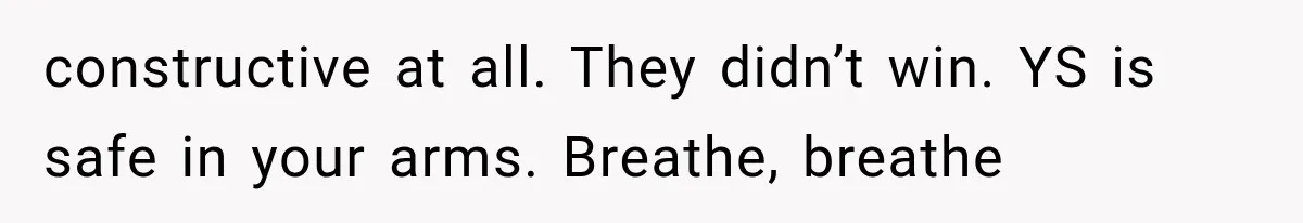 constructive at all. They didn’t win. YS is safe in your arms. Breathe, breathe
