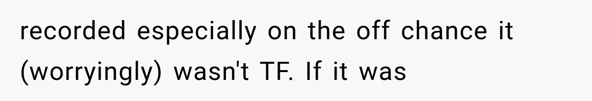 recorded especially on the off chance it (worryingly) wasn't TF. If it was