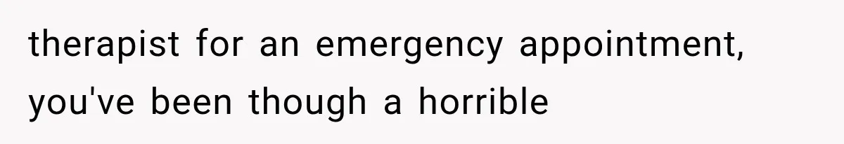 therapist for an emergency appointment, you've been though a horrible