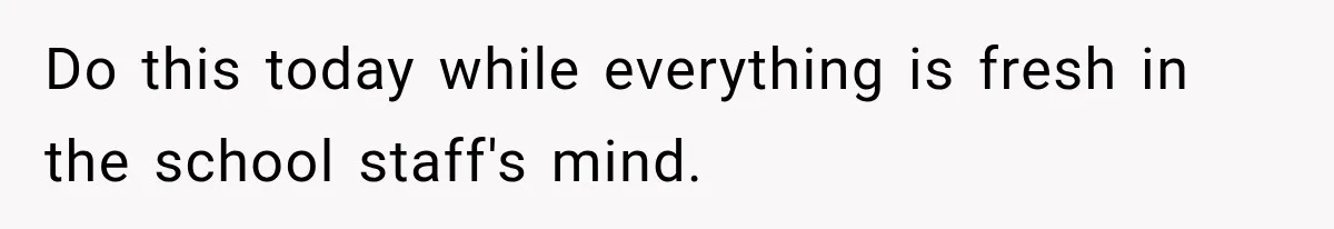 Do this today while everything is fresh in the school staff's mind.