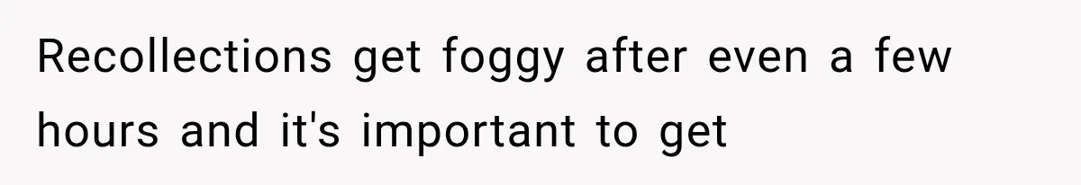 Recollections get foggy after even a few hours and it's important to get