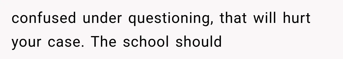 confused under questioning, that will hurt your case. The school should