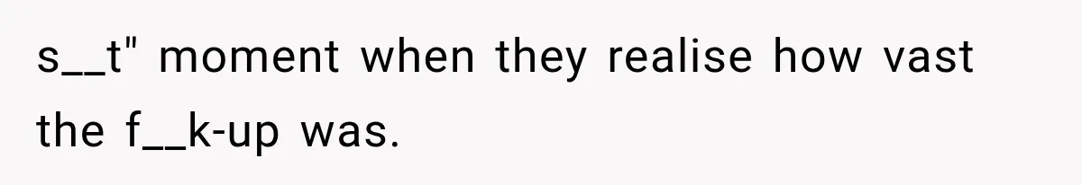 s__t" moment when they realise how vast the f__k-up was.
