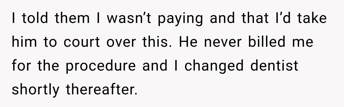Dentist Ignores Patient’s $400 Limit, Sends A $1,200 Bill, Then Gives Up Four Years Later I told them I wasn’t paying and that I’d take him to court over this. He never billed me for the procedure and I changed dentist shortly thereafter.