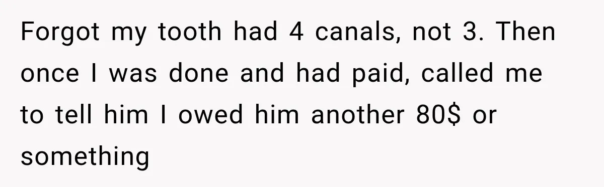 Dentist Ignores Patient’s $400 Limit, Sends A $1,200 Bill, Then Gives Up Four Years Later Forgot my tooth had 4 canals, not 3. Then once I was done and had paid, called me to tell him I owed him another 80$ or something