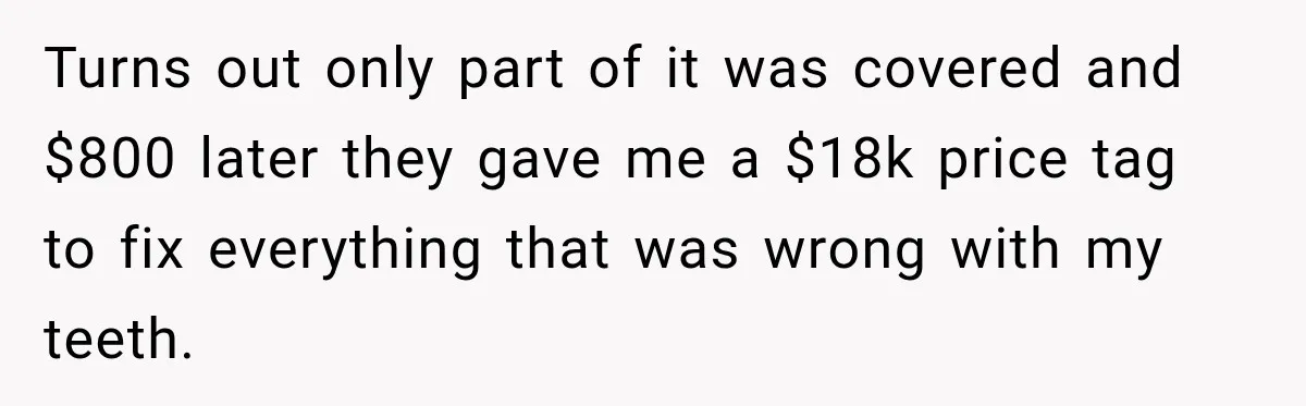 Dentist Ignores Patient’s $400 Limit, Sends A $1,200 Bill, Then Gives Up Four Years Later Turns out only part of it was covered and $800 later they gave me a $18k price tag to fix everything that was wrong with my teeth.