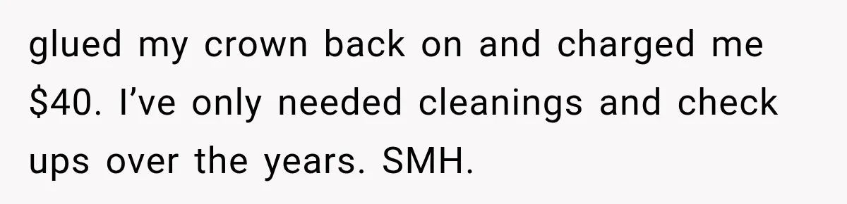 Dentist Ignores Patient’s $400 Limit, Sends A $1,200 Bill, Then Gives Up Four Years Later glued my crown back on and charged me $40. I’ve only needed cleanings and check ups over the years. SMH.