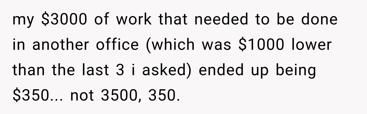 Dentist Ignores Patient’s $400 Limit, Sends A $1,200 Bill, Then Gives Up Four Years Later my $3000 of work that needed to be done in another office (which was $1000 lower than the last 3 i asked) ended up being $350... not 3500, 350.