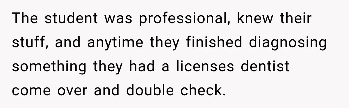 Dentist Ignores Patient’s $400 Limit, Sends A $1,200 Bill, Then Gives Up Four Years Later The student was professional, knew their stuff, and anytime they finished diagnosing something they had a licenses dentist come over and double check.