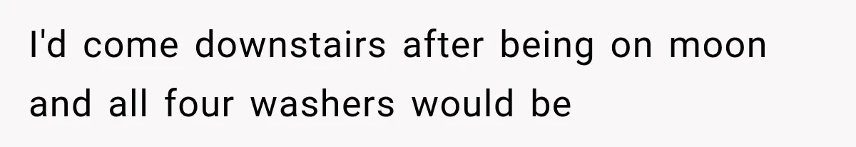 I'd come downstairs after being on moon and all four washers would be