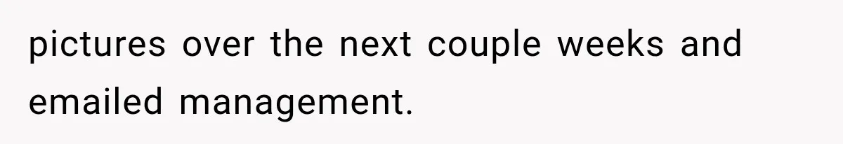 pictures over the next couple weeks and emailed management.