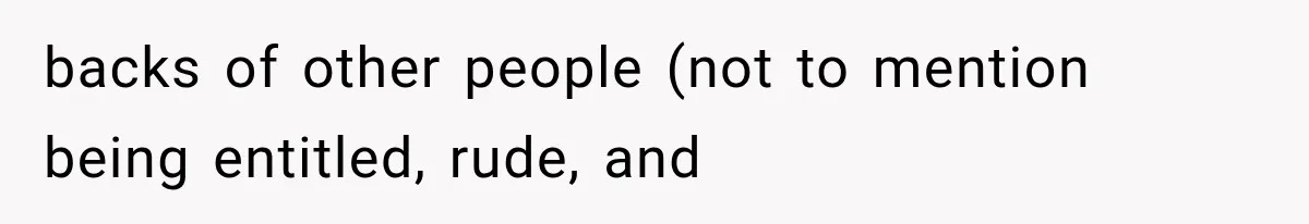 backs of other people (not to mention being entitled, rude, and