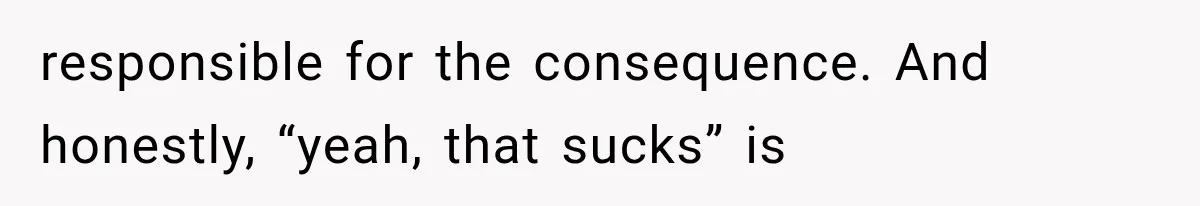 responsible for the consequence. And honestly, “yeah, that sucks” is