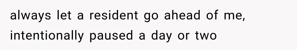 always let a resident go ahead of me, intentionally paused a day or two