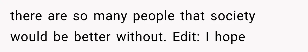 there are so many people that society would be better without. Edit: I hope