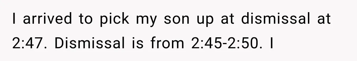 I arrived to pick my son up at dismissal at 2:47. Dismissal is from 2:45-2:50. I