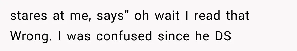 stares at me, says” oh wait I read that Wrong. I was confused since he DS