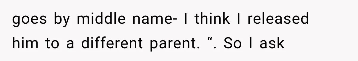 goes by middle name- I think I released him to a different parent. “. So I ask