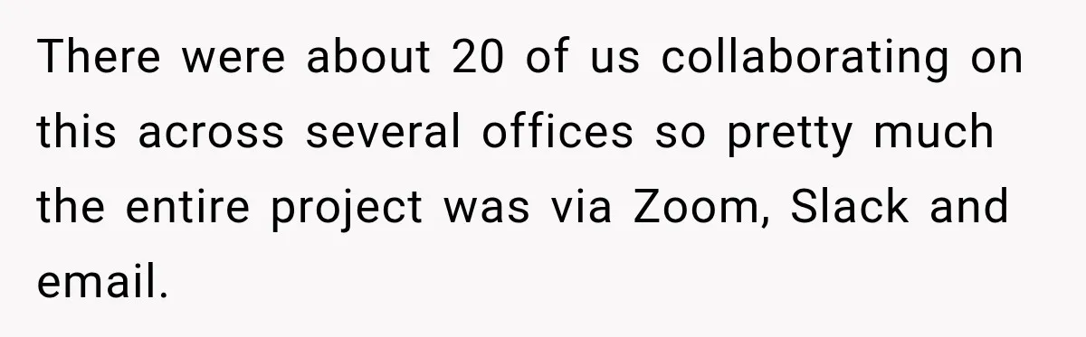 There were about 20 of us collaborating on this across several offices so pretty much the entire project was via Zoom, Slack and email.