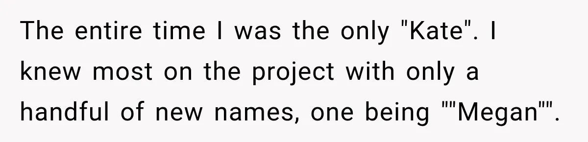 The entire time I was the only "Kate". I knew most on the project with only a handful of new names, one being ""Megan"".