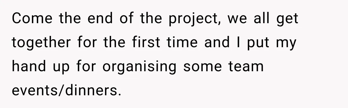 Come the end of the project, we all get together for the first time and I put my hand up for organising some team events/dinners.