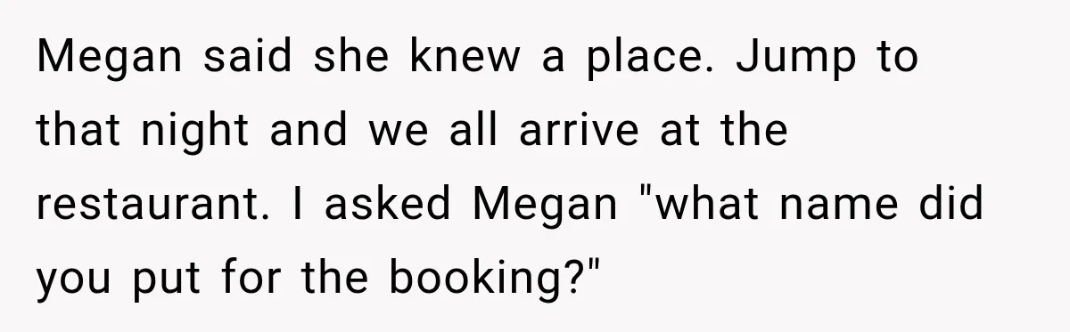 Megan said she knew a place. Jump to that night and we all arrive at the restaurant. I asked Megan "what name did you put for the booking?"