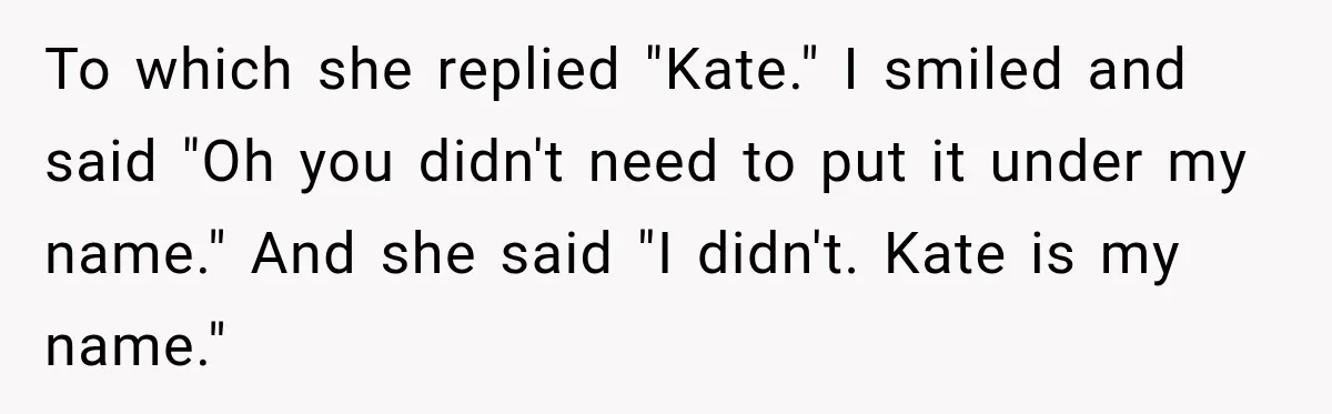 To which she replied "Kate." I smiled and said "Oh you didn't need to put it under my name." And she said "I didn't. Kate is my name."