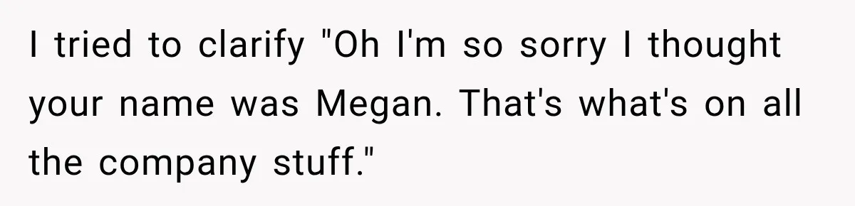 I tried to clarify "Oh I'm so sorry I thought your name was Megan. That's what's on all the company stuff."