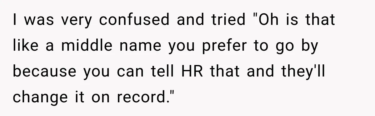 I was very confused and tried "Oh is that like a middle name you prefer to go by because you can tell HR that and they'll change it on record."